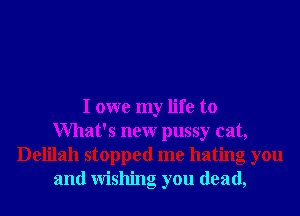 I owe my life to
What's new pussy cat,
Delilah stopped me hating oyou
and wishing you dead,