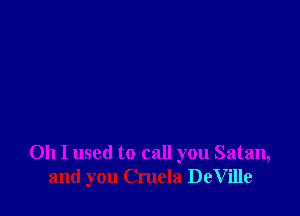 Oh I used to call you Satan,
and you Cruela DeVille