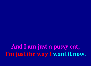 And I am just a pussy cat,
I'm just the way I want it now,