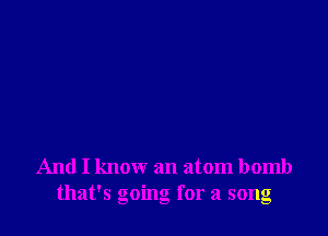 And I know an atom bomb
that's going for a song