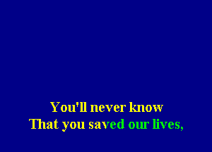 You'll never know
That you saved our lives,