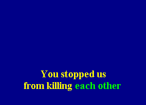 You stopped us
from killing each other