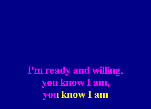 I'm ready and willing,
you know I am,
you know I am