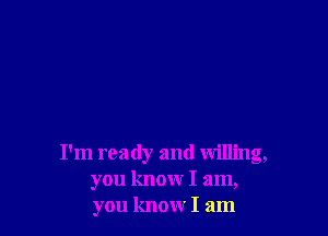 I'm ready and willing,
you know I am,
you know I am