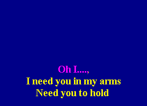 Oh I....,
I need you in my arms
Need you to hold