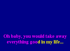 Oh baby, you would take away
everything good in my life...