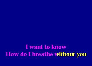 I want to know
How do I breathe Without you