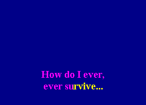 How do I ever,
ever survive...