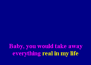 Baby, you would take away
everything real in my life
