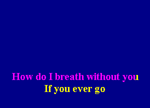 How do I breath without you
If you ever go