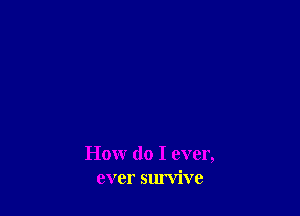 How do I ever,
ever survive