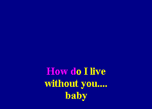 How do I live
without you....

baby