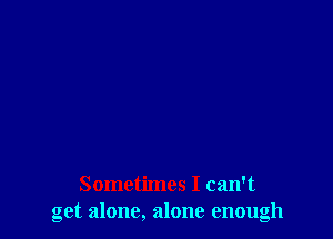 Sometimes I can't
get alone, alone enough
