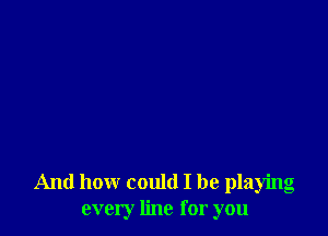 And how could I be playing
every line for you