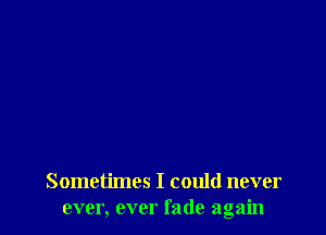 Sometimes I could never
ever, ever fade again
