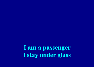 I am a passenger
I stay under glass