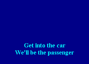 Get into the car
We'll be the passenger