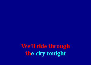 W e'll ride through
the city tonight