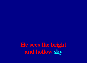 He sees the bright
and hollow sky