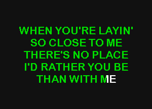 WHEN YOU'RE LAYIN'
SO CLOSETO ME
THERE'S NO PLACE
I'D RATHER YOU BE
THAN WITH ME