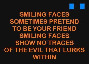 SMILING FACES
SOMETIMES PRETEND
T0 BEYOUR FRIEND
SMILING FACES
SHOW N0 TRACES
OF THE EVILTHAT LURKS
WITHIN