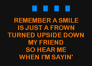 REMEMBER ASMILE
IS JUST A FROWN
TURNED UPSIDE DOWN
MY FRIEND
SO HEAR ME
WHEN I'M SAYIN'