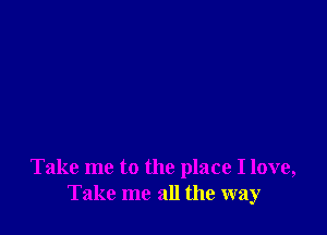 Take me to the place I love,
Take me all the way