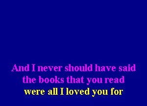 And I never should have said
the books that you read
were all I loved you for