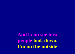 And I can see how
people look down.
I'm on the outside