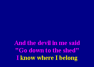 And the devil in me said
Go down to the shed
I know where I belong