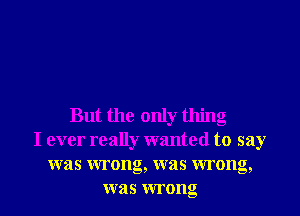 But the only thing
I ever really wanted to say
was wrong, was wrong,
was wrong