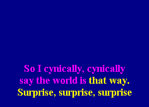 So I cynically, cynically
say the world is that way.
Surprise, surprise, surprise