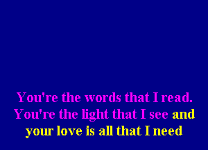 You're the words that I read.
You're the light that I see and
your love is all that I need