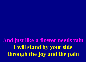 And just like a ilower needs rain
I will stand by your side
through the joy and the pain