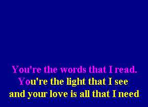 You're the words that I read.
You're the light that I see

and your love is all that I need