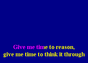 Give me time to reason,
give me time to think it through