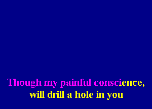 Though my painful conscience,
will drill a hole in you