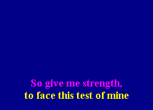 So give me strength,
to face this test of mine