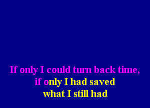 If only I could tum back time,
if only I had saved
what I still had