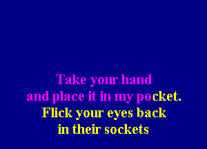 Take your hand
and place it in my pocket.
Flick your eyes back
in their sockets