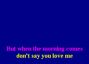 But when the morning comes
don't say you love me