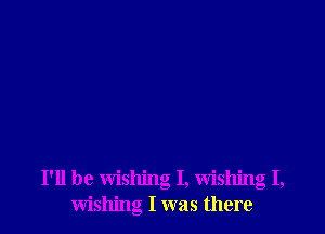 I'll be wishing I, Wishing I,
wishing I was there