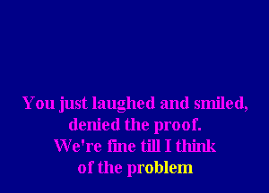 You just laughed and smiled,
denied the proof.
We're fme till I think

of the problem