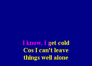 I know, I get cold
Cos I can't leave
things well alone