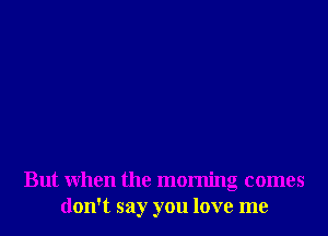 But when the morning comes
don't say you love me