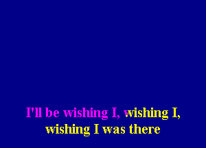 I'll be wishing I, Wishing I,
wishing I was there