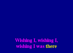 Wishing I, wishing I,
wishing I was there