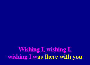 Wishing I, wishing I,
wishing I was there with you