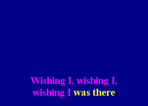 Wishing I, wishing I,
wishing I was there