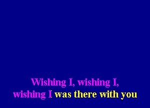 Wishing I, wishing I,
wishing I was there with you